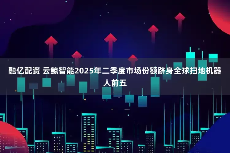 融亿配资 云鲸智能2025年二季度市场份额跻身全球扫地机器人前五