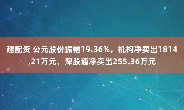 趣配资 公元股份振幅19.36%，机构净卖出1814.21万元，深股通净卖出255.36万元