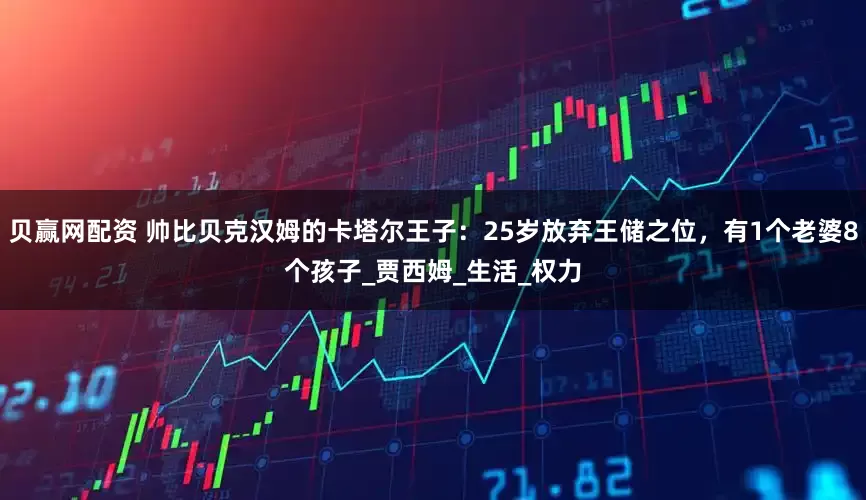 贝赢网配资 帅比贝克汉姆的卡塔尔王子：25岁放弃王储之位，有1个老婆8个孩子_贾西姆_生活_权力