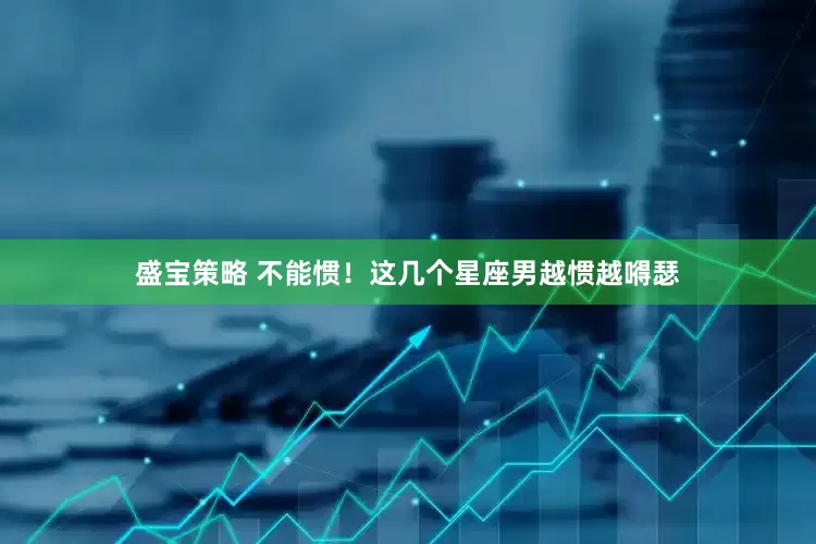 盛宝策略 不能惯！这几个星座男越惯越嘚瑟