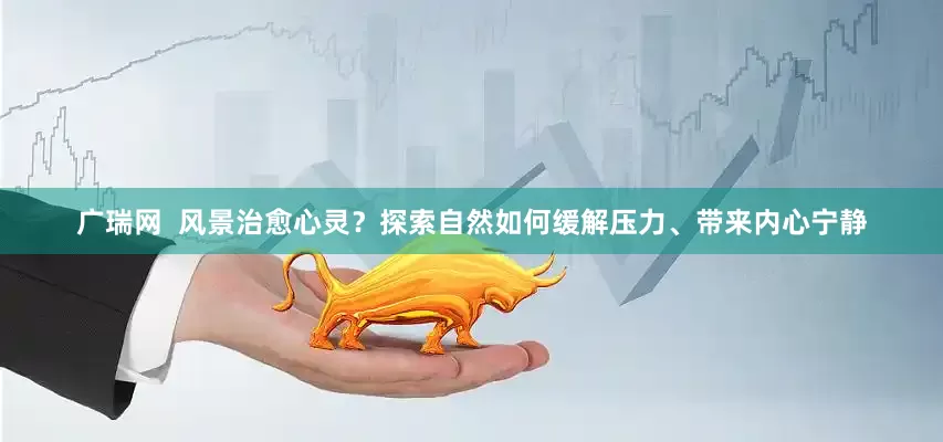 广瑞网  风景治愈心灵？探索自然如何缓解压力、带来内心宁静