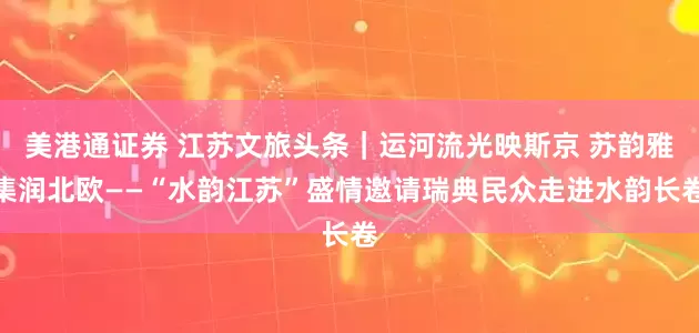 美港通证券 江苏文旅头条｜运河流光映斯京 苏韵雅集润北欧——“水韵江苏”盛情邀请瑞典民众走进水韵长卷