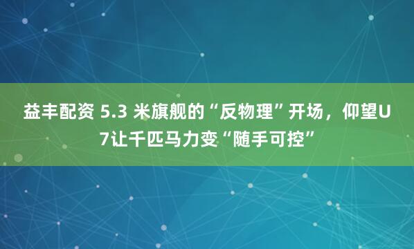 益丰配资 5.3 米旗舰的“反物理”开场，仰望U7让千匹马力变“随手可控”
