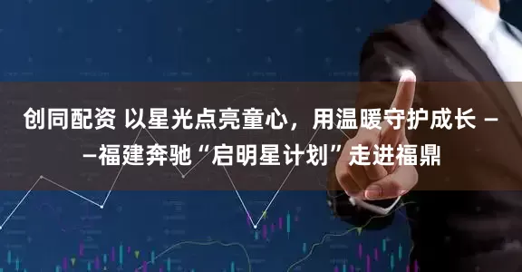 创同配资 以星光点亮童心，用温暖守护成长 ——福建奔驰“启明星计划”走进福鼎