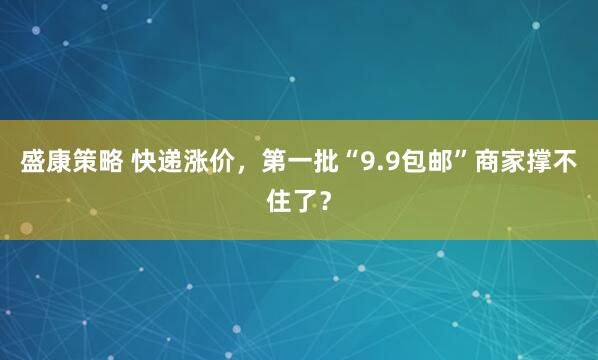 盛康策略 快递涨价，第一批“9.9包邮”商家撑不住了？