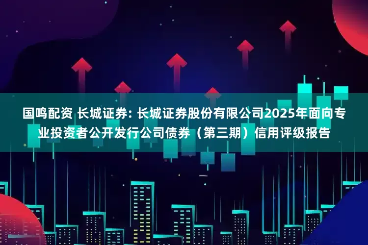 国鸣配资 长城证券: 长城证券股份有限公司2025年面向专业投资者公开发行公司债券（第三期）信用评级报告